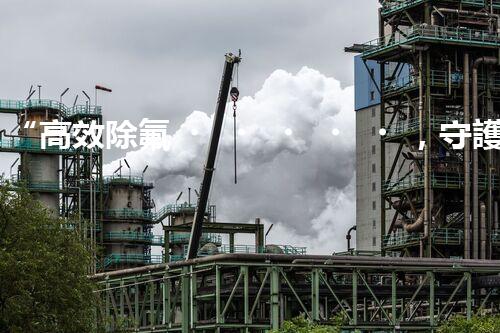 “高效除氟，守護碧水藍天——廢水中氟離子處理新篇章”